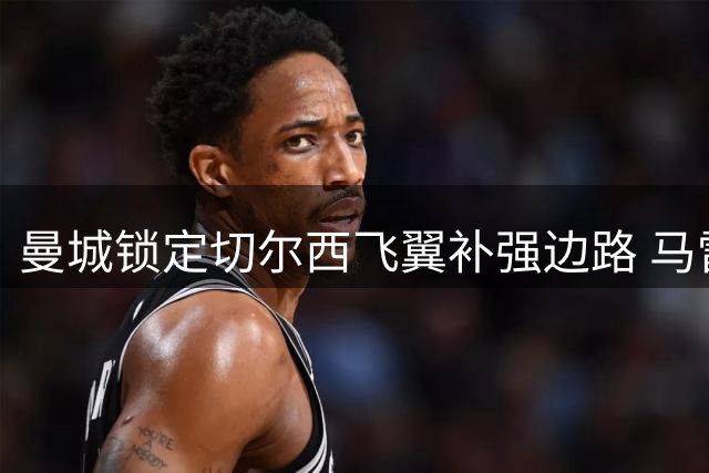 曼城锁定切尔西飞翼补强边路 马雷斯卡欲重聚昔日爱将